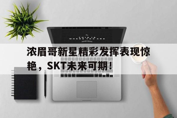 虎扑体育-浓眉哥新星精彩发挥表现惊艳，SKT未来可期！的简单介绍